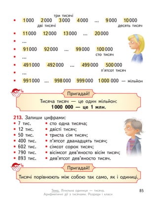 • 11000 12000 13000 … 20000
• …
• …
• …
• 91000 92000 … 99000 100000
сто тисяч
• 491000 492000 … 499000 500000
п'ятсот тисяч
• 991000 … 998000 999000 1 000 000 — мільйон
• 1000 2000 3000 4000 … 9000 10000
дві тисячі десять тисяч
три тисячі
Пригадай!
Тисяча тисяч  — це один мільйон:
1 000 000  — це 1 млн.
213. Запиши цифрами:
• 7 тис. • сто одна тисяча;
• 12 тис. • двісті тисяч;
• 50 тис. • триста сім тисяч;
• 400 тис. • п’ятсот дванадцять тисяч;
• 602 тис. • сімсот сорок тисяч;
• 790 тис. • вісімсот дев’яносто вісім тисяч;
• 893 тис. • дев’ятсот дев’яносто тисяч.
Пригадай!
Тисячі порівнюють між собою так само, як і  одиниці.
85
Тема. Лічильна одиниця  — тисяча.
Арифметичні дії з  тисячами. Розряди і  класи
 