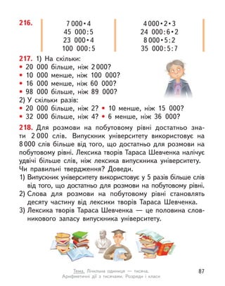216. 7 000 • 4
45 000:5
23  000 • 4
100 000:5
4 000 • 2 • 3
24  000 : 6 • 2
8 000 • 5 : 2
35 000:5:7
217. 1) На скільки:
• 20 000 більше, ніж 2 000?
• 10 000 менше, ніж 100 000?
• 16 000 менше, ніж 60 000?
• 98 000 більше, ніж 89 000?
2) У  скільки разів:
• 20 000 більше, ніж 2? • 10 менше, ніж 15 000?
• 32 000 більше, ніж 4? • 6 менше, ніж 36 000?
218. Для розмови на побутовому рівні достатньо зна-
ти 2  000  слів. Випускник університету використовує на
8 000 слів більше від того, що достатньо для розмови на
побутовому рівні. Лексика творів Тараса Шевченка налічує
удвічі більше слів, ніж лексика випускника університету.
Чи правильні твердження? Доведи.
1) Випускник університету використовує у 5 разів більше слів
від того, що достатньо для розмови на побутовому рівні.
2) Слова для розмови на побутовому рівні становлять
десяту частину від лексики творів Тараса Шевченка.
3) Лексика творів Тараса Шевченка — це половина слов-
никового запасу випускника університету.
87
Тема. Лічильна одиниця  — тисяча.
Арифметичні дії з  тисячами. Розряди і  класи
 