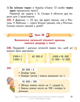 3) За скільки годин в  Україну в’їхало 72 особи через
один пропускний пункт?
Порівняй цю задачу з  1). Склади й  обчисли два ви-
рази для її розв’язання.
245. У  Даринки  — 23  грн. Це вдвічі менше, ніж у  Рос-
тика. У Любчика — утричі більше грошей, ніж у Ростика.
Скільки всього грошей у  дітей?
Визначення загальної кількості одиниць
певного розряду в  числі
Урок 30
246. Придумай і  допиши останній вираз так, щоб усі
вирази були круговими.
3 999+1
5 000 • 3
40 000:8
…
4 000+36 000
15 000–12 000
247.
80 000 і  4
• Знайди суму.
• Знайди частку і  зменш результат на 1.
10 699 і  199
• Збільш кожне число на 1 і  додай їх.
• Зменш кожне число на 100 і знайди їх
різницю.
97
Тема. Визначення загальної кількості одиниць певного розряду
в  числі. Розв’язування задач
 