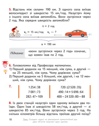 5. Відстань між селами 190  км. З  одного села виїхав
велосипедист зі швидкістю 15  км/год. Назустріч йому
з  іншого села виїхав автомобіль. Вони зустрілися через
2  год. Яка середня швидкість автомобіля?
Підказка:
«вони зустрілися через 2 год» означає,
що кожен їхав по 2 год.
s = 190  км
vв = 15  км/год va  — ?
t = 2 год
6. Головоломки від Професора математики.
1) Перший доданок на 15 менший, ніж сума, а другий —
на 25 менший, ніж сума. Чому дорівнює сума?
2) Перший доданок на 5 більший, ніж другий, і на 12 мен-
ший, ніж сума. Чому дорівнює сума?
8. Із двох станцій назустріч один одному виїхали два по-
їзди. Один їхав зі швидкістю 58  км/год, а  другий  — зі
швидкістю 85  км/год. Вони зустрілися через 3 год. На
скільки кілометрів більшу відстань проїхав другий поїзд?
7. 1 254:38
7 081:73
282 : 47 • 109
720:(2 520:35)
490:14+5 696:64
400–24 320:80–88
10 Тема. Складені задачі на рівномірний прямолінійний рух
двох об’єктів назустріч один одному
 