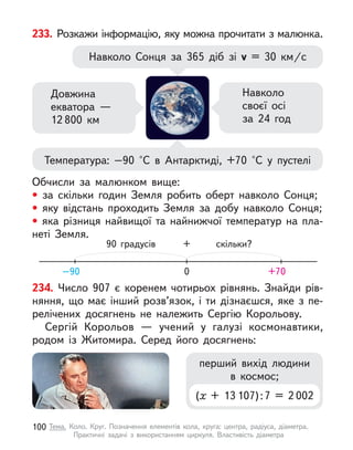 233. Розкажи інформацію, яку можна прочитати з малюнка.
Навколо Сонця за 365 діб зі v  = 30  км/с
Температура: –90 °С в  Антарктиді, +70 °С у  пустелі
Довжина
екватора —
12 800  км
Навколо
своєї осі
за 24 год
Обчисли за малюнком вище:
• за скільки годин Земля робить оберт навколо Сонця;
• яку відстань проходить Земля за добу навколо Сонця;
• яка різниця найвищої та найнижчої температур на пла-
неті Земля.
0
90 градусів скільки?
+
–90 +70
234. Число 907 є  коренем чотирьох рівнянь. Знайди рів-
няння, що має інший розв’язок, і  ти дізнаєшся, яке з  пе-
релічених досягнень не належить Сергію Корольову.
Сергій Корольов  — учений у  галузі космонавтики,
родом із Житомира. Серед його досягнень:
перший вихід людини
в  космос;
(х + 13 107):7 = 2 002
100 Тема. Коло. Круг. Позначення елементів кола, круга: центра, радіуса, діаметра.
Практичні задачі з  використанням циркуля. Властивість діаметра
 