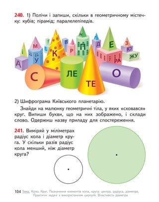 241. Виміряй у  міліметрах
радіус кола і  діаметр кру-
га. У  скільки разів радіус
кола менший, ніж діаметр
круга?
240. 1) Полічи і  запиши, скільки в  геометричному містеч-
ку: кубів; пірамід; паралелепіпедів.
2) Шифрограма Київського планетарію.
Знайди на малюнку геометричні тіла, у яких «сховався»
круг. Випиши букви, що на них зображено, і  склади
слово. Одержиш назву приладу для спостереження.
104 Тема. Коло. Круг. Позначення елементів кола, круга: центра, радіуса, діаметра.
Практичні задачі з  використанням циркуля. Властивість діаметра
 