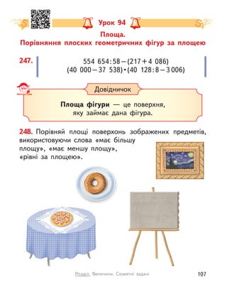 Площа.
Порівняння плоских геометричних фігур за площею
Урок 94
Довідничок
Площа фігури  — це поверхня,
яку займає дана фігура.
248. Порівняй площі поверхонь зображених предметів,
використовуючи слова «має більшу
площу», «має меншу площу»,
«рівні за площею».
554  654:58–(217+4  086)
(40  000 – 37  538) • (40  128 : 8 – 3 006)
247.
107
Розділ. Величини. Сюжетні задачі
 