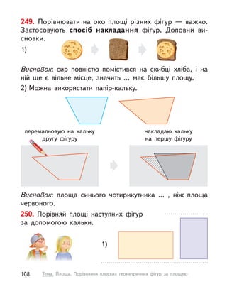 250. Порівняй площі наступних фігур
за  допомогою кальки.
1)
249. Порівнювати на око площі різних фігур  — важко.
Застосовують спосіб накладання фігур. Доповни ви-
сновки.
Висновок: сир повністю помістився на скибці хліба, і  на
ній ще є  вільне місце, значить … має більшу площу.
2) Можна використати папір-кальку.
Висновок: площа синього чотирикутника … , ніж площа
червоного.
перемальовую на кальку
другу фігуру
накладаю кальку
на  першу фігуру
1)
108 Тема. Площа. Порівняння плоских геометричних фігур за площею
 
