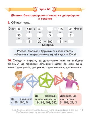 Ділення багатоцифрового числа на двоцифрове
з  остачею
Урок 69
Це  — дільники:
4, 30, 600, 9.
Дізнайся, де
чия остача:
5, 101, 27, 3.
Це  — відповідні
їм неповні частки:
184, 95, 108, 540.
10. Склади 4 вирази, за допомогою яких ти знайдеш
ділені. А  ще підкресли дільники і  частки по черзі одна-
ково: одна риска, дві риски, одна  хвилька, дві  хвильки.
Ростик, Любчик і  Даринка зі своїм класом
побували в  інтерактивному музеї науки в  Києві.
9. Обчисли усно.
Старт Фініш
Контроль
8
90
•
=
540
2
+
=
30
20
=
•
5
600
=
:
105
6
=
•
45
2
=
:
: = =
: –
11
Тема. Письмове ділення багатоцифрового числа на двоцифрове з  остачею.
Розв’язування задач на рух двох об’єктів назустріч один одному
 