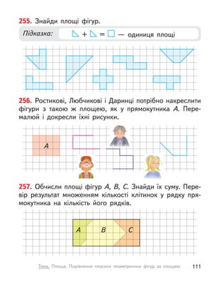 257. Обчисли площі фігур А, В, С. Знайди їх суму. Пере-
вір результат множенням кількості клітинок у  рядку пря-
мокутника на кількість його рядків.
A В С
255. Знайди площі фігур.
Підказка: + =   — одиниця площі
256. Ростикові, Любчикові і Даринці потрібно накреслити
фігури з  такою  ж площею, як у  прямокутника А. Пере-
малюй і  докресли їхні рисунки.
A
111
Тема. Площа. Порівняння плоских геометричних фігур за площею
 