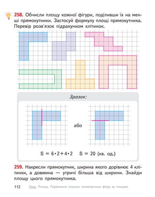 259. Накресли прямокутник, ширина якого дорівнює 4 клі-
тинки, а  довжина  — утричі більша від ширини. Знайди
площу цього прямокутника.
258. Обчисли площу кожної фігури, поділивши їх на мен-
ші прямокутники. Застосуй формулу площі прямокутника.
Перевір розв'язок підрахунком клітинок.
Зразок:
S  =  6 • 2 + 4 • 2  S  =  20  (кв.  од.)
або
112 Тема. Площа. Порівняння плоских геометричних фігур за площею
 