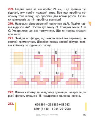 650 391–238 982+88 763
830 • (8 110–1 044 : 29 • 208)
273.
272. Візьми клітинку за квадратну одиницю і накресли дві
різні фігури, площею 18 квадратних одиниць кожна.
1)
4) 5) 6)
7)
2) 3)
269. Старий вовк за ніч пробіг 24  км, і  це третина тієї
відстані, яку пробіг молодий вовк. Вовчиця пробігла по-
ловину того шляху, що пробігли два вовки разом. Скіль-
ки кілометрів за ніч пробігла вовчиця?
270. Накресли рівносторонній трикутник KLM. Поділи нав-
піл відрізок  КМ. Постав тут точку О. Сполучи точки L  та
О. Утворилося ще два трикутники. Що ти можеш сказати
про них?
271. Знайди всі фігури, що мають такий же периметр, як
жовтий прямокутник. Дізнайся площу кожної фігури, взяв-
ши клітинку за одиницю площі.
117
Тема. Площа і  периметр
 