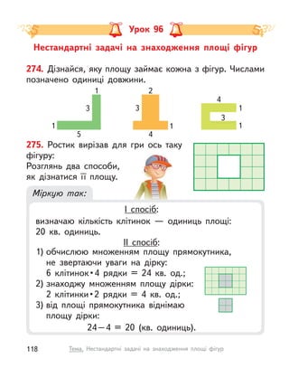 Нестандартні задачі на знаходження площі фігур
Урок 96
274. Дізнайся, яку площу займає кожна з фігур. Числами
позначено одиниці довжини.
3
5
1
1
4
3
1
1
2
4
1
1
3
275. Ростик вирізав для гри ось таку
фігуру:
Розглянь два способи,
як дізнатися її площу.
Міркую так:
І спосіб:
визначаю кількість клітинок  — одиниць площі:
20 кв. одиниць.
ІІ спосіб:
1) обчислюю множенням площу прямокутника,
не  звертаючи уваги на дірку:
6  клітинок • 4  рядки  =  24  кв.  од.;
2) знаходжу множенням площу дірки:
2  клітинки • 2  рядки  =  4  кв.  од.;
3) від площі прямокутника віднімаю
площу дірки:
24–4 = 20 (кв. одиниць).
118 Тема. Нестандартні задачі на знаходження площі фігур
 