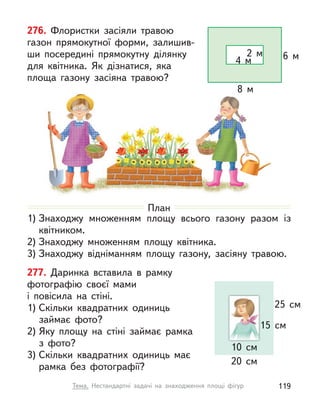 277. Даринка вставила в  рамку
фотографію своєї мами
і  повісила на стіні.
1) Скільки квадратних одиниць
займає фото?
2) Яку площу на стіні займає рамка
з фото?
3) Скільки квадратних одиниць має
рамка без фотографії?
20 см
25 см
10 см
15 см
276. Флористки засіяли травою
газон прямокутної форми, залишив-
ши посередині прямокутну ділянку
для  квітника. Як дізнатися, яка
площа газону засіяна травою?
6 м
8 м
4 м
2 м
План
1) Знаходжу множенням площу всього газону разом із
квітником.
2) Знаходжу множенням площу квітника.
3) Знаходжу відніманням площу газону, засіяну травою.
119
Тема. Нестандартні задачі на знаходження площі фігур
 