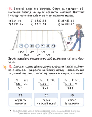 7
ПРО
49
ОЖ
10
КАТ
3
ИСЯ
25
НА!
8
ТОР
51
У
9
НЕ М
11. Виконай ділення з  остачею. Остачі за порядком об-
числення знайди на кулях великого маятника Ньютона
і  склади частинки слів у  речення-правило музею.
Зроби перевірку множенням, щоб розхитати маятник Нью-
тона.
1) 584:16 3) 5 827:64 5) 28 453:54
2) 1 495:45 4) 1 179:18 6) 62 000:67
12. Доповни кожне ділене двома цифрами і закінчи ділен-
ня з  остачею. Підкресли найбільшу остачу і  дізнайся, що
за дивний експонат, на якому можна посидіти, є  в музеї.
9
5
8
4
.
7
6
–
.
2 .
3 .
5 7
.
–
1
7 .
8
5 4 6
3 6 1
.
5 5
.
–
8
9 .
7
5 1 3
3 0 8
23
опудало
мамонта
57
лавка
на одній ніжці
49
крісло
із цвяхами
12 Тема. Письмове ділення багатоцифрового числа на двоцифрове з  остачею.
Розв’язування задач на рух двох об’єктів назустріч один одному
 