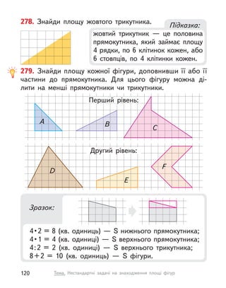 278. Знайди площу жовтого трикутника.
Підказка:
жовтий трикутник  — це половина
прямокутника, який займає площу
4 рядки, по 6 клітинок кожен, або
6 стовпців, по 4 клітинки кожен.
279. Знайди площу кожної фігури, доповнивши її або її
частини до прямокутника. Для цього фігуру можна ді-
лити на менші прямокутники чи трикутники.
Перший рівень:
A B
C
D
E
F
D
Другий рівень:
Зразок:
4 • 2 = 8 (кв. одиниць) — S нижнього прямокутника;
4 • 1 = 4 (кв. одиниці) — S верхнього прямокутника;
4:2 = 2 (кв. одиниці)  — S  верхнього трикутника;
8+2 = 10 (кв. одиниць)  — S  фігури.
120 Тема. Нестандартні задачі на знаходження площі фігур
 