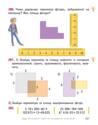 280. Чому дорівнює периметр фігури, зображеної на
малюнку? Яка площа фігури?
0 1 2 3 4 5 6 7 8 9 10
0
1
2
3
4
5
2  761  000:40:5
102 675 + 13 • 69 025
23  000 : 184 • 440
47  616:93+25 512
282.
2) Знайди периметри та площі заштрихованих фігур.
281. 1) Знайди периметр та площу кожного із  чотирьох
прямокутників: сірого, оранжевого, фіолетового, жов-
того.
5
3 1
2
2 3
5
6
3
4
5 3
2)
1)
121
Тема. Нестандартні задачі на знаходження площі фігур
 