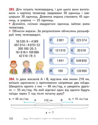 284. Із двох вокзалів А  і В, відстань між якими 210  км,
виїхали одночасно у  протилежних напрямках два поїзди.
Швидкість одного з  них  — 60  км/год, а  швидкість друго-
го — 55 км/год. На якій відстані один від одного будуть
поїзди через 3 год після початку руху?
s  — ?
210  км
A B
v1 = 60  км/год v2 = 55  км/год
283. Діти готують телепередачу, і  для цього вони вигото-
вили з  картону телевізор завдовжки 50 одиниць і  зав-
ширшки 30  одиниць. Довжина екрана становить 45  оди-
ниць, а  ширина  — 25  одиниць.
• Дізнайся, скільки квадратних одиниць займає рама
телевізора.
• Обчисли вирази. За результатами обчислень розшиф-
руй тему телепередачі.
Р 2 001
И 121 010
П 1 691
Ж 109
А 225 374
К 20 010
Е 649 850
У 120 900
56 520:9–4 589
697 014–9 070 • 52
200 100:20:5
18 • 618 + 109 886
42 510:78:5
122 Тема. Нестандартні задачі на знаходження площі фігур
 