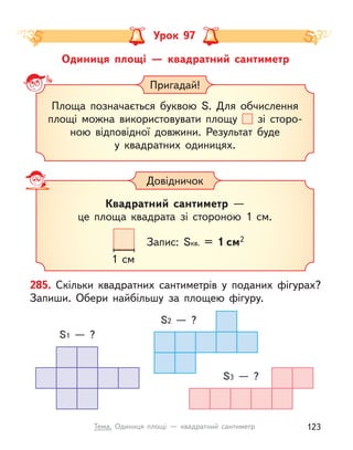 Одиниця площі  — квадратний сантиметр
Урок 97
Пригадай!
Площа позначається буквою S. Для обчислення
площі можна використовувати площу зі сторо-
ною відповідної довжини. Результат буде
у квадратних одиницях.
Довідничок
Квадратний сантиметр —
це площа квадрата зі стороною 1  см.
1 cм
Запис: Sкв. = 1 см2
285. Скільки квадратних сантиметрів у поданих фігурах?
Запиши. Обери найбільшу за площею фігуру.
S1  — ?
S3  — ?
S2  — ?
123
Тема. Одиниця площі  — квадратний сантиметр
 