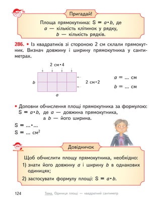 Пригадай!
Площа прямокутника: S  = a • b, де
a  — кількість клітинок у  рядку,
b  — кількість рядків.
286. • Із квадратиків зі стороною 2  см склали прямокут-
ник. Визнач довжину і  ширину прямокутника у  санти-
метрах.
• Доповни обчислення площі прямокутника за формулою:
S  = a • b, де a  — довжина прямокутника,
а b  — його ширина.
S =  … • …
S = … см2
a = ... см
b = ... см
2  см • 4
a
b 2  см • 2
Довідничок
Щоб обчислити площу прямокутника, необхідно:
1) знати його довжину a  і ширину b в однакових
одиницях;
2) застосувати формулу площі: S = a • b.
124 Тема. Одиниця площі  — квадратний сантиметр
 