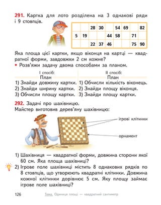 ігрові клітинки
орнамент
План
1) Знайди довжину картки.
2) Знайди ширину картки.
3) Обчисли площу картки.
План
1) Обчисли кількість віконець.
2) Знайди площу віконця.
3) Знайди площу картки.
292. Задачі про шахівницю.
Майстер виготовив дерев’яну шахівницю:
1) Шахівниця — квадратної форми, довжина сторони якої
60  см. Яка площа шахівниці?
2) Ігрове поле шахівниці містить 8 однакових рядків по
8 стовпців, що утворюють квадратні клітинки. Довжина
кожної клітинки дорівнює 5  см. Яку площу займає
ігрове поле шахівниці?
291. Картка для лото розділена на 3 однакові ряди
і  9  стовпців.
Яка площа цієї картки, якщо віконця на картці  — квад-
ратної форми, завдовжки 2  см кожне?
• Розв’яжи задачу двома способами за планом.
І спосіб: ІІ спосіб:
28
22
5 44
54
30
37 46 75 90
19 58 71
69 82
126 Тема. Одиниця площі  — квадратний сантиметр
 