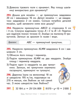 293. Дошка для мозаїки  — це прямокутник завдовжки
20  см і  завширшки 16  см. Деталі мозаїки  — це квадра-
тики завдовжки 2  см кожен. Скільки потрібно деталей
мозаїки, щоб заповнити ними всю дошку?
3) Довкола ігрового поля є  орнамент. Яку площу шахів-
ниці використано для орнаменту?
294. Накресли прямокутник АВCD зі сторонами 6  см
і  4  см. Сполучи відрізками точки А  і С  та В  і D. Перетин
цих відрізків познач точкою О. Знайди на малюнку 8 три-
кутників. Запиши за зразком їх назви і  види.
Зразок: АВС  — прямокутний трикутник.
295. Накресли прямокутник КLMN завдовжки 6  см і  зав-
ширшки 3  см.
1) Обчисли його площу і  периметр.
2) Поділи прямокутник КLMN на два квадрати. Знайди
площу і  периметр квадрата.
3) Поділи один із квадратів на два трикут-
ники. Запиши, які трикутники отримано:
гострокутні, прямокутні чи тупокутні.
296. Даринка їхала на велосипеді 18  хв
зі  швидкістю 195  м/хв, подолавши на
270 м  менше, ніж Любчик за той самий
час. З  якою швидкістю їхав Любчик?
8 070–у • 10  =  2 000
32 184:х = 29 124:809
297.
127
Тема. Одиниця площі  — квадратний сантиметр
 
