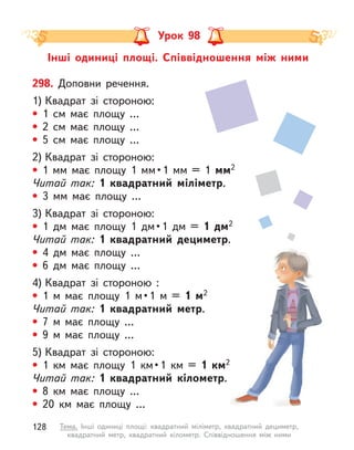 Інші одиниці площі. Співвідношення між ними
Урок 98
298. Доповни речення.
1) Квадрат зі стороною:
• 1  см має площу …
• 2  см має площу …
• 5  см має площу …
2) Квадрат зі стороною:
•  1  мм  має  площу  1  мм • 1  мм  =  1  мм2
Читай так: 1 квадратний міліметр.
• 3  мм має площу …
3) Квадрат зі стороною:
•  1  дм  має  площу  1  дм • 1  дм  =  1 дм2
Читай так: 1 квадратний дециметр.
• 4 дм має площу …
• 6 дм має площу …
4) Квадрат зі стороною :
•  1  м  має  площу  1  м • 1  м  =  1 м2
Читай так: 1 квадратний метр.
• 7 м  має площу …
• 9 м  має площу …
5) Квадрат зі стороною:
•  1  км  має  площу  1  км • 1  км  =  1  км2
Читай так: 1 квадратний кілометр.
• 8  км має площу …
• 20  км має площу …
128 Тема. Інші одиниці площі: квадратний міліметр, квадратний дециметр,
квадратний метр, квадратний кілометр. Співвідношення між ними
 