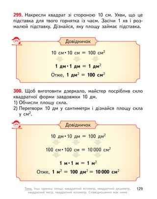 299. Накресли квадрат зі стороною 10  см. Уяви, що це
підставка для твого горнятка із  чаєм. Засічи 1  хв і  роз-
малюй підставку. Дізнайся, яку площу займає підставка.
300. Щоб виготовити дзеркало, майстер посріблив скло
квадратної форми завдовжки 10 дм.
1) Обчисли площу скла.
2) Перетвори 10 дм у  сантиметри і  дізнайся площу скла
у  см2.
Довідничок
10  см • 10  см  =  100  см2
1 дм • 1 дм = 1 дм2
Отже, 1 дм2 = 100 см2
Довідничок
10  дм • 10  дм  =  100  дм2
100  см • 100  см  =  10 000 см2
1 м • 1 м  = 1 м2
Отже, 1 м2 = 100 дм2 = 10 000 см2
129
Тема. Інші одиниці площі: квадратний міліметр, квадратний дециметр,
квадратний метр, квадратний кілометр. Співвідношення між ними
 