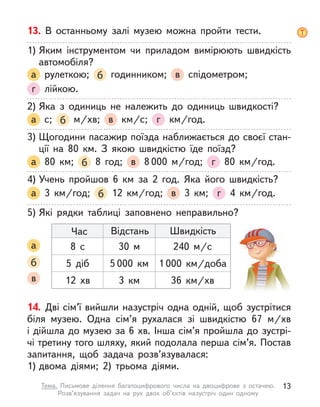 14. Дві сім’ї вийшли назустріч одна одній, щоб зустрітися
біля музею. Одна сім’я рухалася зі швидкістю 67  м/хв
і дійшла до музею за 6 хв. Інша сім’я пройшла до зустрі-
чі третину того шляху, який подолала перша сім’я. Постав
запитання, щоб задача розв’язувалася:
1) двома діями; 2) трьома діями.
13. В  останньому залі музею можна пройти тести.
1) Яким інструментом чи приладом вимірюють швидкість
автомобіля?
а рулеткою; б годинником; в спідометром;
г лійкою.
2) Яка з  одиниць не належить до одиниць швидкості?
а с; б   м/хв; в   км/с; г   км/год.
3) Щогодини пасажир поїзда наближається до своєї стан-
ції на 80  км. З  якою швидкістю їде поїзд?
а 80  км; б 8 год; в 8 000 м/год; г 80  км/год.
4) Учень пройшов 6  км за 2 год. Яка його швидкість?
а 3  км/год; б 12  км/год; в 3  км; г 4  км/год.
5) Які рядки таблиці заповнено неправильно?
а
б
в
Час Відстань Швидкість
8 с 30 м 240  м/с
5 діб 5 000  км 1 000  км/доба
12  хв 3  км 36  км/хв
13
Тема. Письмове ділення багатоцифрового числа на двоцифрове з  остачею.
Розв’язування задач на рух двох об’єктів назустріч один одному
 