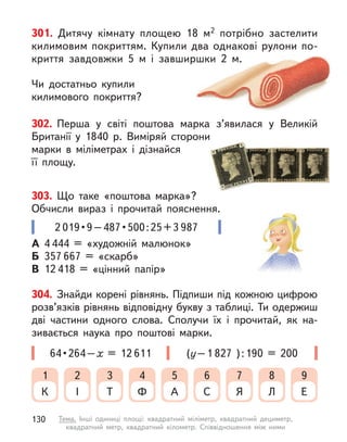 301. Дитячу кімнату площею 18 м2 потрібно застелити
килимовим покриттям. Купили два однакові рулони по-
криття завдовжки 5 м  і завширшки 2 м.
Чи достатньо купили
килимового покриття?
А 4 444 = «художній малюнок»
Б 357 667 = «скарб»
В 12 418 = «цінний папір»
2 019 • 9 – 487 • 500 : 25 + 3 987
302. Перша у  світі поштова марка з’явилася у  Великій
Британії у  1840 р. Виміряй сторони
марки в  міліметрах і  дізнайся
її площу.
304. Знайди корені рівнянь. Підпиши під кожною цифрою
розв’язків рівнянь відповідну букву з таблиці. Ти одержиш
дві частини одного слова. Сполучи їх і  прочитай, як на-
зивається наука про поштові марки.
(у–1 827 ):190 = 200
64 • 264 – х  = 12 611
К
1
І
2
Т
3
Ф
4
А
5
С
6
Я
7
Л
8
Е
9
303. Що таке «поштова марка»?
Обчисли вираз і  прочитай пояснення.
130 Тема. Інші одиниці площі: квадратний міліметр, квадратний дециметр,
квадратний метр, квадратний кілометр. Співвідношення між ними
 
