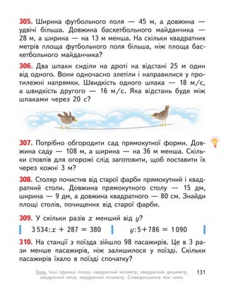 305. Ширина футбольного поля  — 45 м, а  довжина  —
удвічі більша. Довжина баскетбольного майданчика  —
28 м, а ширина — на 13 м менша. На скільки квадратних
метрів площа футбольного поля більша, ніж площа бас-
кетбольного майданчика?
307. Потрібно обгородити сад прямокутної форми. Дов-
жина саду — 108 м, а ширина — на 36 м менша. Скіль-
ки стовпів для огорожі слід заготовити, щоб поставити їх
через кожні 3  м?
у:5+786 = 1 090
3 534:х + 287 = 380
309. У  скільки разів х  менший від у?
310. На станції з  поїзда зійшло 98 пасажирів. Це в  3  ра-
зи менше пасажирів, ніж залишилося у  поїзді. Скільки
пасажирів їхало в  поїзді спочатку?
308. Столяр почистив від старої фарби прямокутний і квад-
ратний столи. Довжина прямокутного столу  — 15  дм,
ширина — 9 дм, а довжина квадратного — 80 см. Знайди
площі столів, почищених від старої фарби.
306. Два шпаки сиділи на дроті на відстані 25 м  один
від одного. Вони одночасно злетіли і направилися у про-
тилежні напрямки. Швидкість одного шпака  — 18  м/с,
а  швидкість другого  — 16  м/с. Яка відстань буде між
шпаками через  20  с?
131
Тема. Інші одиниці площі: квадратний міліметр, квадратний дециметр,
квадратний метр, квадратний кілометр. Співвідношення між ними
 