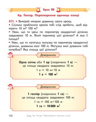 Ар. Гектар. Перетворення одиниць площі
Урок 99
311. • Виміряй метром довжину свого кроку.
• Скільки приблизно кроків тобі слід зробити, щоб від-
міряти 10 м? 100 м?
• Уяви, що ти ідеш по периметру квадратної ділянки
завдовжки 10 м. Який периметр цієї ділянки? А  яка її
площа?
• Уяви, що ти натягуєш мотузку по периметру квадратної
ділянки, довжина якої 100 м. Мотузка якої довжини тобі
потрібна? Яка площа цієї ділянки?
Довідничок
Одна сотка або 1 ар (скорочено 1 а) —
це площа квадрата завдовжки 10 м:
1  а  =  10  м • 10  м
1 а = 100 м2
Довідничок
1 гекта́р (скорочено 1 га) —
це площа квадрата завдовжки 100 м:
1  га  =  100  м • 100  м
1 га = 10 000 м2
132 Тема. Ар. Гектар. Перетворення одиниць площі
 