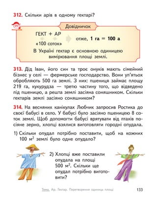 312. Скільки арів в  одному гектарі?
313. Дід Іван, його син та троє онуків мають сімейний
бізнес у селі — фермерське господарство. Вони уп’ятьох
обробляють 500 га землі. З  них: пшениця займає площу
219 га, кукурудза  — третю частину того, що відведено
під пшеницю, а решта землі засіяна соняшником. Скільки
гектарів землі засіяно соняшником?
Довідничок
В Україні гектар є  основною одиницею
вимірювання площі землі.
ГЕКТ + АР
«100 соток»
отже, 1 га = 100 а
314. На весняних канікулах Любчик запросив Ростика до
своєї бабусі в село. У бабусі було засіяно пшеницею 8 со-
ток землі. Щоб допомогти бабусі врятувати від птахів по-
сіяне зерно, хлопці взялися виготовляти городні опудала.
1) Скільки опудал потрібно поставити, щоб на кожних
100  м2 землі було одне опудало?
2) Хлопці вже поставили
опудала на площі
500  м2. Скільки ще
опудал потрібно вигото-
вити?
133
Тема. Ар. Гектар. Перетворення одиниць площі
 