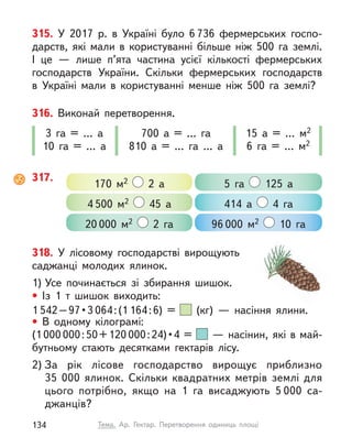 315. У  2017 р. в  Україні було 6 736 фермерських госпо-
дарств, які мали в  користуванні більше ніж 500 га землі.
І  це  — лише п’ята частина усієї кількості фермерських
господарств України. Скільки фермерських господарств
в  Україні мали в  користуванні менше ніж 500 га землі?
316. Виконай перетворення.
3 га = … а
10 га = … а
700 а = … га
810 а = … га … а
15 а = … м2
6 га = … м2
317.
170 м2 2 а 5 га 125 а
20 000 м2 2 га
4 500 м2 45 а 414 а 4 га
96 000 м2 10 га
318. У  лісовому господарстві вирощують
саджанці молодих ялинок.
1) Усе починається зі збирання шишок.
• Із 1 т  шишок виходить:
1 542 – 97 • 3 064:(1 164:6) = (кг)  — насіння ялини.
• В  одному кілограмі:
(1 000 000:50+120 000 : 24) • 4 =   — насінин, які в май-
бутньому стають десятками гектарів лісу.
2) За рік лісове господарство вирощує приблизно
35  000  ялинок. Скільки квадратних метрів землі для
цього потрібно, якщо на 1 га висаджують 5 000 са-
джанців?
134 Тема. Ар. Гектар. Перетворення одиниць площі
 