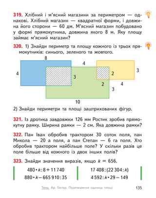 319. Хлібний і  м’ясний магазини за периметром  — од-
накові. Хлібний магазин  — квадратної форми, і  довжи-
на його сторони — 60 дм. М’ясний магазин побудовано
у  формі прямокутника, довжина якого 8 м. Яку площу
займає м’ясний магазин?
17 408:(22 304:k)
4 592:k • 29 – 149
480 • k:8+11 740
880 • k–665 910:35
323. Знайди значення виразів, якщо k  = 656.
321. Із дротика завдовжки 126 мм Ростик зробив прямо-
кутну рамку. Ширина рамки — 2 см. Яка довжина рамки?
322. Пан Іван обробив трактором 30 соток поля, пан
Микола  — 20 а поля, а  пан Степан  — 6 га поля. Хто
обробив трактором найбільше поле? У  скільки разів це
поле більше від кожного із двох інших полів?
2) Знайди периметри та площі заштрихованих фігур.
320. 1) Знайди периметр та площу кожного із трьох пря-
мокутників: синього, зеленого та жовтого.
3
10
3
3
2
2 4
4
4
8
135
Тема. Ар. Гектар. Перетворення одиниць площі
 