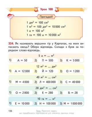 Урок 100
Пригадай!
1 дм2 = 100 см2
1 м2 = 100 дм2 = 10 000 см2
1 а = 100 м2
1 га = 100 а = 10 000 м2
324. Як називають вершини гір у  Карпатах, на яких ви-
пасають овець? Обери відповідь. Склади з  букв за по-
рядком слово-відповідь.
2)
5 а = … м2
1) А = 50 П = 500 3) К = 5 000
2)
40 м2 = … см2
1) М = 4 000 Л = 400 000 3) С = 40 000
2)
12 м2 = … дм2
1) А = 12 000 Й = 120 3) О = 1 200
2)
28 дм2 = … см2
1) О = 2 800 Е = 280 3) Б = 28
2)
10 га = … м2
1) Е = 10 000 Н = 100 000 3) М = 1 000 000
136 Тема. Практичні задачі,
що передбачають перетворення усіх вивчених одиниць площі
 