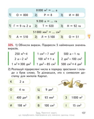 2)
8 000 м2 = … а
1) О = 800 Р = 8 3) И = 80
2)
9 200 а = … га
1) Г = 9 га 2 а Т = 920 3) Н = 92 га
2)
51 000  мм2 = … см2
1) А = 510 Л = 5 100 3) О = 51
325. 1) Обчисли вирази. Підкресли 5 найменших значень
виразів.
250 м2 • 4
2 а–2 м2
1 м2 +300 дм2
1 см2 –7  мм2
100 м2 +1 а
1 дм2 –85 см2
500 а–1 га
2 дм2 –100 см2
500 см2 +4 дм2
93  мм2
В
9 дм2
Ц
400 дм2
І 1 000 м2
З
198 м2
И
4 га
О
2 а
К
100 см2
В 15 см2
І
2) Розташуй підкреслені числа в порядку зростання і скла-
ди з  букв слово. Ти дізнаєшся, хто є  символом до-
статку для жителів Карпат.
137
Тема. Практичні задачі,
що передбачають перетворення усіх вивчених одиниць площі
 