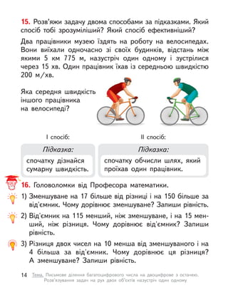 16. Головоломки від Професора математики.
1) Зменшуване на 17 більше від різниці і на 150 більше за
від'ємник. Чому дорівнює зменшуване? Запиши рівність.
2) Від'ємник на 115 менший, ніж зменшуване, і на 15 мен-
ший, ніж різниця. Чому дорівнює від'ємник? Запиши
рівність.
3) Різниця двох чисел на 10 менша від зменшуваного і на
4  більша за від'ємник. Чому дорівнює ця різниця?
А  зменшуване? Запиши рівність.
Підказка: Підказка:
спочатку дізнайся
сумарну швидкість.
спочатку обчисли шлях, який
проїхав один працівник.
I спосіб: ІI спосіб:
15. Розв’яжи задачу двома способами за підказками. Який
спосіб тобі зрозуміліший? Який спосіб ефективніший?
Два працівники музею їздять на роботу на велосипедах.
Вони  виїхали одночасно зі своїх будинків, відстань між
якими 5  км 775 м, назустріч один одному і  зустрілися
через 15 хв. Один працівник їхав із середньою швидкістю
200  м/хв.
Яка середня швидкість
іншого працівника
на велосипеді?
14 Тема. Письмове ділення багатоцифрового числа на двоцифрове з  остачею.
Розв’язування задач на рух двох об’єктів назустріч один одному
 