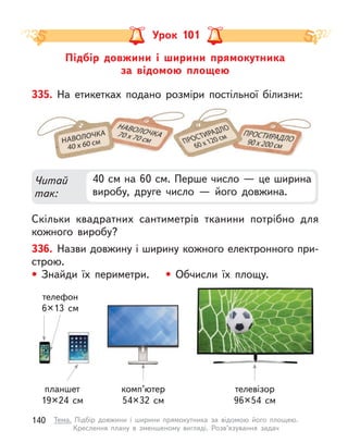 Підбір довжини і  ширини прямокутника
за відомою площею
Урок 101
335. На етикетках подано розміри постільної білизни:
Скільки квадратних сантиметрів тканини потрібно для
кожного виробу?
Читай
так:
40 см на 60 см. Перше число — це ширина
виробу, друге число  — його довжина.
336. Назви довжину і ширину кожного електронного при-
строю.
• Знайди їх периметри. • Обчисли їх площу.
телефон
6×13 см
планшет
19×24 см
комп’ютер
54×32 см
телевізор
96×54 см
140 Тема. Підбір довжини і  ширини прямокутника за відомою його площею.
Креслення плану в  зменшеному вигляді. Розв’язування задач
 