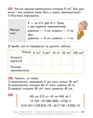 338. Поясни, чи може:
1) прямокутник завдовжки 6 дм мати площу 36 дм2;
2) прямокутник площею 80 м2 мати ширину 40 м;
3) квадрат площею 80 см2 мати довжину 40  см.
337. Ростик вирізав прямокутник площею 8 см2. Яка дов-
жина і  яка ширина може бути у  цього прямокутника?
1) Розглянь міркування.
2) Зроби такі  ж міркування за даними таблиці.
Міркую
так:
8  —  це  4 • 2  або  8 • 1.  Отже,
є два варіанти прямокутників:
довжина  — 4 см; ширина  — 2 см;
або:
довжина  — 8 см; ширина  — 1  см.
Кількість
варіантів
Площа
Розміри
прямокутників
100  мм2
50  км2
16 м2
9 дм2
6 см2
339. (95  км 015 м–42  км 606 м):7
14  105–(91 000 : (800 – 675)) • 5
(516  047+226 825):78–(617 740–9 580):70
141
Тема. Підбір довжини і  ширини прямокутника за відомою його площею.
Креслення плану в  зменшеному вигляді. Розв’язування задач
 