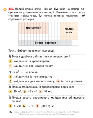 340. Великі площі землі, кімнат, будинків на папері зо-
бражають у  зменшеному вигляді. Розглянь план спор-
тивного майданчика. Тут кожна клітинка позначає 1 м2
справжніх розмірів.
Тести. Вибери правильні відповіді:
1) Бігова доріжка займає таку  ж площу, що й:
а майданчик із тренажерами;
б майданчик для малого тенісу.
2) 36 м2  — це площа:
а майданчика із тренажерами;
б майданчика для малого тенісу; в бігової доріжки.
3) Площа майданчика із тренажерами дорівнює:
а 10 м2; б 40 см2; в 40 м2.
4) Площа всього спортивного майданчика обчислюєть-
ся  так:
а   8 • 20;  б   10 • 4;  в   (20 + 8) • 2.
тренажери малий
теніс
бігова доріжка
142 Тема. Підбір довжини і  ширини прямокутника за відомою його площею.
Креслення плану в  зменшеному вигляді. Розв’язування задач
 