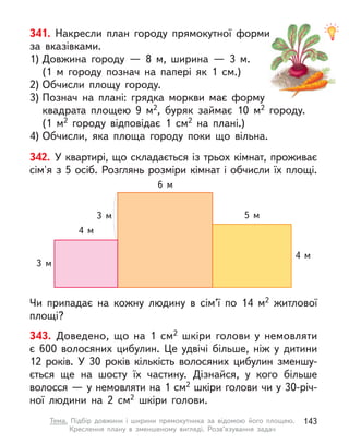 343. Доведено, що на 1 см2 шкіри голови у  немовляти
є  600  волосяних цибулин. Це удвічі більше, ніж у  дитини
12  років. У  30 років кількість волосяних цибулин зменшу-
ється ще на шосту їх частину. Дізнайся, у  кого більше
волосся — у немовляти на 1 см2 шкіри голови чи у 30-річ-
ної людини на 2  см2 шкіри голови.
341. Накресли план городу прямокутної форми
за вказівками.
1) Довжина городу  — 8 м, ширина  — 3 м.
(1 м  городу познач на папері як 1  см.)
2) Обчисли площу городу.
3) Познач на плані: грядка моркви має форму
квадрата площею 9 м2, буряк займає 10 м2 городу.
(1 м2 городу відповідає 1 см2 на плані.)
4) Обчисли, яка площа городу поки що вільна.
342. У квартирі, що складається із трьох кімнат, проживає
сім'я з 5 осіб. Розглянь розміри кімнат і обчисли їх площі.
Чи припадає на кожну людину в  сім’ї по 14 м2 житлової
площі?
3 м
4 м
5 м
6 м
4 м
3 м
143
Тема. Підбір довжини і  ширини прямокутника за відомою його площею.
Креслення плану в  зменшеному вигляді. Розв’язування задач
 