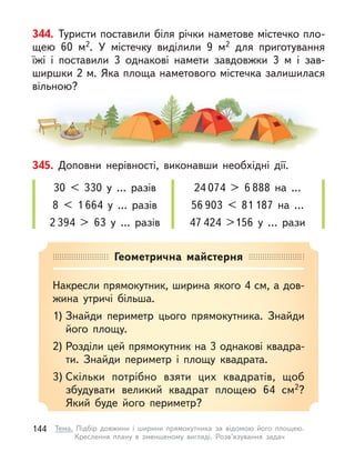 345. Доповни нерівності, виконавши необхідні дії.
30 < 330 у  … разів
8 < 1 664 у  … разів
2 394 > 63 у  … разів
24 074 > 6 888 на …
56 903 < 81 187 на …
47 424 >156 у  … рази
344. Туристи поставили біля річки наметове містечко пло-
щею 60  м2. У  містечку виділили 9 м2 для приготування
їжі і  поставили 3 однакові намети завдовжки 3 м  і зав-
ширшки 2 м. Яка площа наметового містечка залишилася
вільною?
Геометрична майстерня
Накресли прямокутник, ширина якого 4 см, а дов-
жина утричі більша.
1) Знайди периметр цього прямокутника. Знайди
його площу.
2) Розділи цей прямокутник на 3 однакові квадра-
ти. Знайди периметр і  площу квадрата.
3) Скільки потрібно взяти цих квадратів, щоб
збудувати великий квадрат площею 64 см2?
Який буде його периметр?
144 Тема. Підбір довжини і  ширини прямокутника за відомою його площею.
Креслення плану в  зменшеному вигляді. Розв’язування задач
 