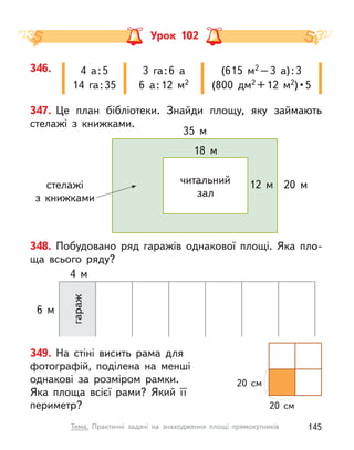 Урок 102
348. Побудовано ряд гаражів однакової площі. Яка пло-
ща всього ряду?
6 м
4 м
гараж
349. На стіні висить рама для
фотографій, поділена на менші
однакові за розміром рамки.
Яка площа всієї рами? Який її
периметр?
20 см
20 см
347. Це план бібліотеки. Знайди площу, яку займають
стелажі з книжками.
стелажі
з книжками
20 м
12 м
35 м
18 м
читальний
зал
346. 4 а:5
14 га:35
3 га:6 а
6 а:12 м2
(615 м2 –3 а):3
(800 дм2 +12 м2) • 5
145
Тема. Практичні задачі на знаходження площі прямокутників
 