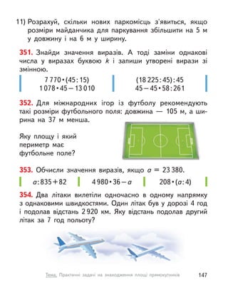 11) Розрахуй, скільки нових паркомісць з'явиться, якщо
розміри майданчика для паркування збільшити на 5  м
у  довжину і  на 6 м  у ширину.
351. Знайди значення виразів. А  тоді заміни однакові
числа у  виразах буквою k  і запиши утворені вирази зі
змінною.
(18 225:45):45
45 – 45 • 58 : 261
7 770 • (45 : 15)
1 078 • 45 – 13 010
352. Для міжнародних ігор із футболу рекомендують
такі розміри футбольного поля: довжина — 105 м, а ши-
рина на 37  м менша.
Яку площу і  який
периметр має
футбольне поле?
208 • (а:4)
а:835+82 4 980 • 36 – а
353. Обчисли значення виразів, якщо а  = 23 380.
354. Два літаки вилетіли одночасно в  одному напрямку
з однаковими швидкостями. Один літак був у дорозі 4 год
і  подолав відстань 2 920  км. Яку відстань подолав другий
літак за 7 год польоту?
147
Тема. Практичні задачі на знаходження площі прямокутників
 