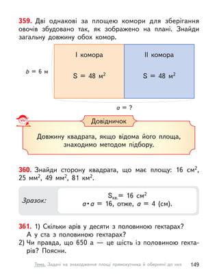 359. Дві однакові за площею комори для зберігання
овочів збудовано так, як зображено на плані. Знайди
загальну довжину обох комор.
b = 6 м
a = ?
I комора II комора
S = 48 м2 S = 48 м2
Довідничок
Довжину квадрата, якщо відома його площа,
знаходимо методом підбору.
360. Знайди сторону квадрата, що має площу: 16 см2,
25  мм2, 49  мм2, 81  км2.
Зразок:
Sкв.= 16 см2
a • a = 16, отже, a  = 4 (см).
361. 1) Скільки арів у  десяти з  половиною гектарах?
А  у  ста  з  половиною гектарах?
2) Чи правда, що 650 а  — це шість із половиною гекта-
рів? Поясни.
149
Тема. Задачі на знаходження площі прямокутника й обернені до них
 