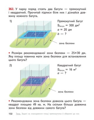 зона безпеки
Квадратний батут
Sбатута = 16 м2
a  — ?
2)
362. У  парку поряд стоять два батути  — прямокутний
і  квадратний. Прочитай підписи біля них і  дізнайся дов-
жину кожного батута.
• Рекомендована зона безпеки довкола цього батута  —
квадрат площею 49 кв. м. На скільки більша  довжина
зони безпеки від довжини самого батута?
зона безпеки
Прямокутний батут
Sбатута = 300 дм2
a = 20 дм
b  — ?
1)
• Розміри рекомендованої зони безпеки  — 25×30 дм.
Яку площу повинна мати зона безпеки для встановлення
цього батута?
150 Тема. Задачі на знаходження площі прямокутника й обернені до них
 