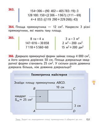 364. Площа прямокутника  — 12 см2. Накресли 3 різні
прямокутники, які мають таку площу.
366. Дзеркало прямокутної форми займає площу 4 000 см2,
а його ширина дорівнює 50 см. Площа дзеркальця квад-
ратної форми становить 25 см2. У  скільки разів довжина
дзеркала більша, ніж довжина дзеркальця?
365. 8 га–4 а
147 • 816 – 30 858
7 118+5 560 • 60
3 а–3 м2
2 м2 –200 см2
15 м2 +200 дм2
Геометрична майстерня
Знайди площу прямокутника ABCD.
10 см
B
A
C
D
квадрат
Sкв.= 25 см2
3 см
363. 154 • 306 – (90  402 – 405 783:19):3
128 100 : 150 • (2 306–1 967):(111–69)
4 • 4  053 : ((119  290 + 229 268):43)
151
Тема. Задачі на знаходження площі прямокутника й обернені до них
 