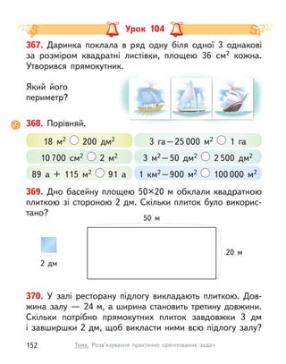 Урок 104
370. У  залі ресторану підлогу викладають плиткою. Дов-
жина залу — 24 м, а ширина становить третину довжини.
Скільки потрібно прямокутних плиток завдовжки 3 дм
і завширшки 2 дм, щоб викласти ними всю підлогу залу?
367. Даринка поклала в  ряд одну біля одної 3 однакові
за розміром квадратні листівки, площею 36 см2 кожна.
Утворився прямокутник.
Який його
периметр?
368. Порівняй.
3 га–25 000 м2 1 га
3 м2 –50 дм2 2 500 дм2
1  км2 –900 м2 100 000 м2
18 м2 200 дм2
89 а + 115 м2 91 а
10 700 см2 2 м2
369. Дно басейну площею 50×20 м обклали квадратною
плиткою зі стороною 2 дм. Скільки плиток було викорис-
тано?
50 м
20 м
2 дм
152 Тема. Розв’язування практично орієнтованих задач
 
