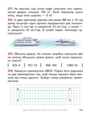 371. На пристані над літнім кафе натягнули тент прямо-
кутної форми площею 160 м2. Який периметр цього
тенту, якщо його ширина  — 8 м?
372. Із двох пристаней, відстань між якими 300 км, о 10 год
ранку назустріч один одному відправилися два теплохо-
ди. Один із них іде зі швидкістю 33  км/год, а  інший  —
зі швидкістю 42  км/год. О  котрій годині теплоходи зу-
стрінуться?
373. Обчисли вирази. На скільки потрібно зменшити або
на скільки збільшити кожне ділене, щоб числа поділили-
ся націло?
625:4 957:23 806:184 1 000:35
374. Накресли прямокутник ABCD. Поділи його відрізком
на два прямокутники так, щоб площа першого була мен-
шою від площі другого. Знайди площі утворених прямо-
кутників.
A D
B C
153
Тема. Розв’язування практично орієнтованих задач
 