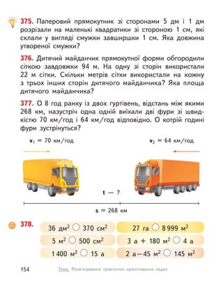 375. Паперовий прямокутник зі сторонами 5 дм і  1 дм
розрізали на маленькі квадратики зі стороною 1  см, які
склали у  вигляді смужки завширшки 1  см. Яка довжина
утвореної смужки?
376. Дитячий майданчик прямокутної форми обгородили
сіткою завдовжки 94 м. На одну зі сторін використали
22  м сітки. Скільки метрів сітки використали на кожну
з  трьох інших сторін дитячого майданчика? Яка площа
дитячого майданчика?
377. О 8 год ранку із двох гуртівень, відстань між якими
268  км, назустріч одна одній виїхали дві фури зі швид-
кістю 70  км/год і  64  км/год відповідно. О  котрій годині
фури зустрінуться?
378.
27 га 8 999 м2
3 а + 180 м2 4 а
2 а–45 м2 145 м2
36 дм2 370 см2
1 400 м2 15 а
5 м2 500 см2
s = 268  км
t  — ?
v2 = 64  км/год
v1 = 70  км/год
154 Тема. Розв’язування практично орієнтованих задач
 