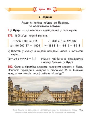 Урок 105
Якщо ти колись поїдеш до  Парижа,
то обов’язково побувай:
• у  Луврі  — це найбільш відвідуваний у  світі музей.
У Парижі
380. Скляна піраміда служить головним входом у  Лувр.
Основою піраміди є  квадрат зі стороною 35 м. Скільки
квадратних метрів площі займає піраміда?
2) Підстав у  схему знайдені невідомі числа й  обчисли
вираз.
(х+y+z+v) • 8  =    — стільки приблизно відвідувачів
щороку бувають у  Луврі.
379. 1) Знайди корені рівнянь.
х:506+306 = 911
y–494 209:37 = 1  026
z+8 095 • 6  =  126 882
v–188 315–19 619 = 3  213
155
Тема. Практичне застосування найпростіших навичок знаходження площі
прямокутника, довжини прямокутника за його площею та шириною
 