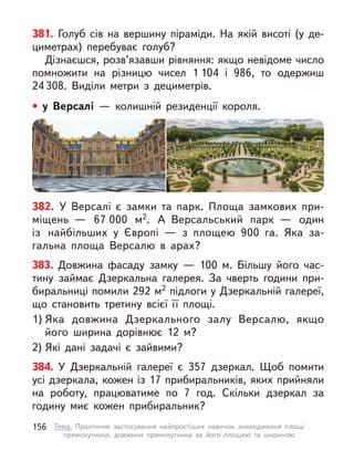 381. Голуб сів на вершину піраміди. На якій висоті (у  де-
циметрах) перебуває голуб?
Дізнаєшся, розв’язавши рівняння: якщо невідоме число
помножити на різницю чисел 1 104 і 986, то одержиш
24  308. Виділи метри з  дециметрів.
382. У Версалі є замки та парк. Площа замкових при-
міщень  — 67 000 м2. А  Версальський парк  — один
із найбільших у  Європі  — з площею 900 га. Яка за-
гальна площа Версалю в  арах?
383. Довжина фасаду замку — 100 м. Більшу його час-
тину займає Дзеркальна галерея. За чверть години при-
биральниці помили 292 м2 підлоги у Дзеркальній галереї,
що становить третину всієї її площі.
1) Яка довжина Дзеркального залу Версалю, якщо
його ширина дорівнює 12 м?
2) Які дані задачі є зайвими?
384. У  Дзеркальній галереї є  357 дзеркал. Щоб помити
усі дзеркала, кожен із 17 прибиральників, яких прийняли
на роботу, працюватиме по 7 год. Скільки дзеркал за
годину миє кожен прибиральник?
• у  Версалі  — колишній резиденції короля.
156 Тема. Практичне застосування найпростіших навичок знаходження площі
прямокутника, довжини прямокутника за його площею та шириною
 