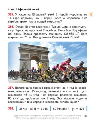 • на Ейфелевій вежі.
385. У  кафе на Ейфелевій вежі 5 порцій морозива на
14  євро дорожчі, ніж 3 порції цього  ж морозива. Яка
вартість трьох таких порцій морозива?
387. Велогонщик проїхав гірські етапи за 4 год із серед-
ньою швидкістю 35 км/год, рівнинні етапи — за 7 год зі
швидкістю 43  км/год і  на спусках розвинув швидкість
85  км/год, проїхавши так 2 год. Яку відстань подолав
велогонщик? Яка середня швидкість велогонщика?
388. 35 • (х–891) = 7 315 50 694:(517–у) = 426
386. Останній етап велогонки Тур де Франс закінчуєть-
ся у Парижі на проспекті Єлисейські Поля біля Тріумфаль-
ної арки. Площа проспекту становить 135 965 м2, його
ширина  — 71  м. Яка довжина Єлисейських Полів?
157
Тема. Практичне застосування найпростіших навичок знаходження площі
прямокутника, довжини прямокутника за його площею та шириною
 